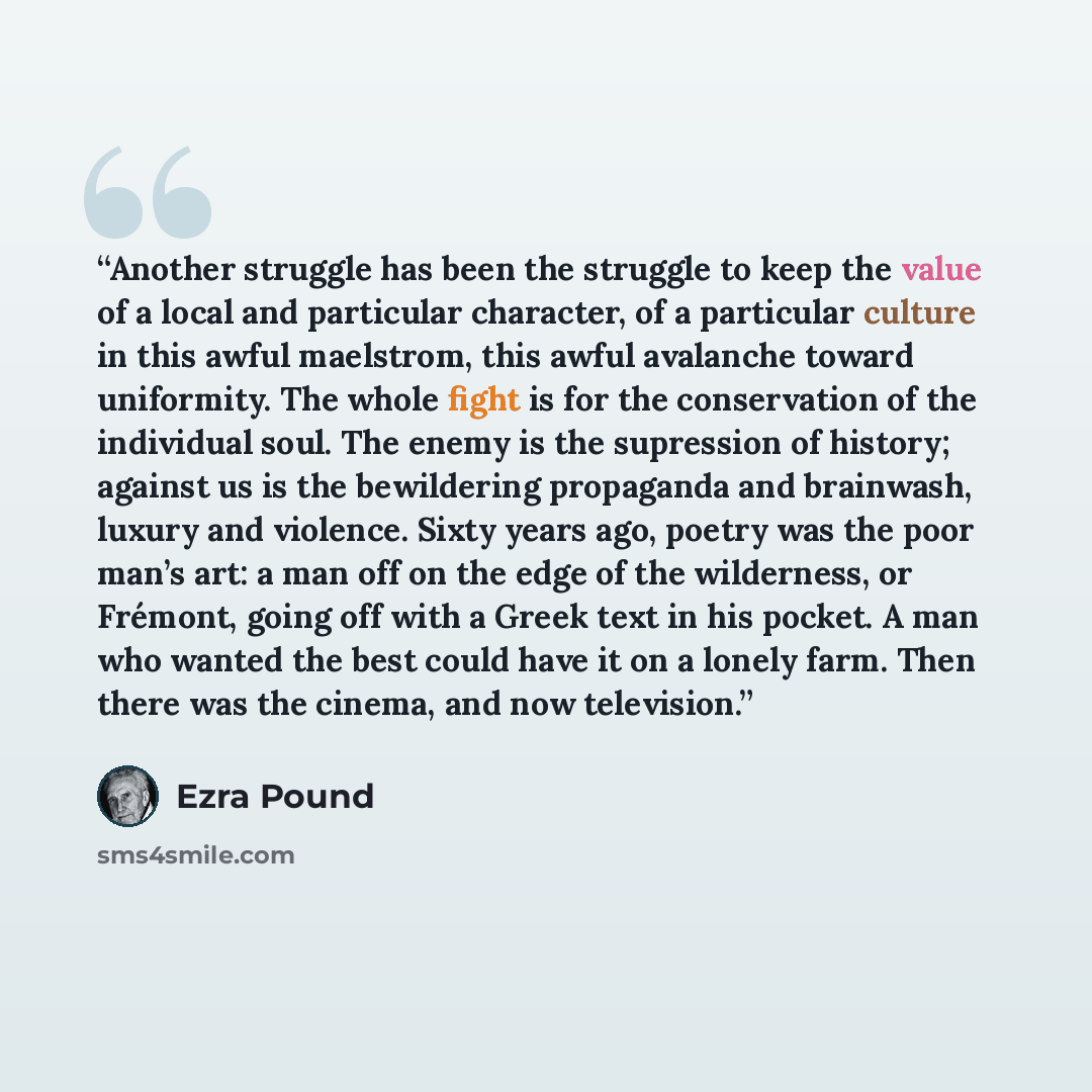 “Another struggle has been the struggle to keep the value of a local and particular character, of a particular culture in this awful maelstrom, this awful avalanche toward uniformity. The whole fight is for the conservation of the individual soul. The enemy is the supression of history; against us…” quote by Ezra Pound