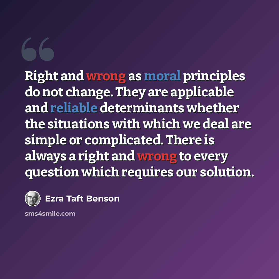 “Right and wrong as moral principles do not change. They are applicable and reliable determinants whether the situations with which we deal are simple or complicated. There is always a right and wrong to every question which requires our solution.” quote by Ezra Taft Benson