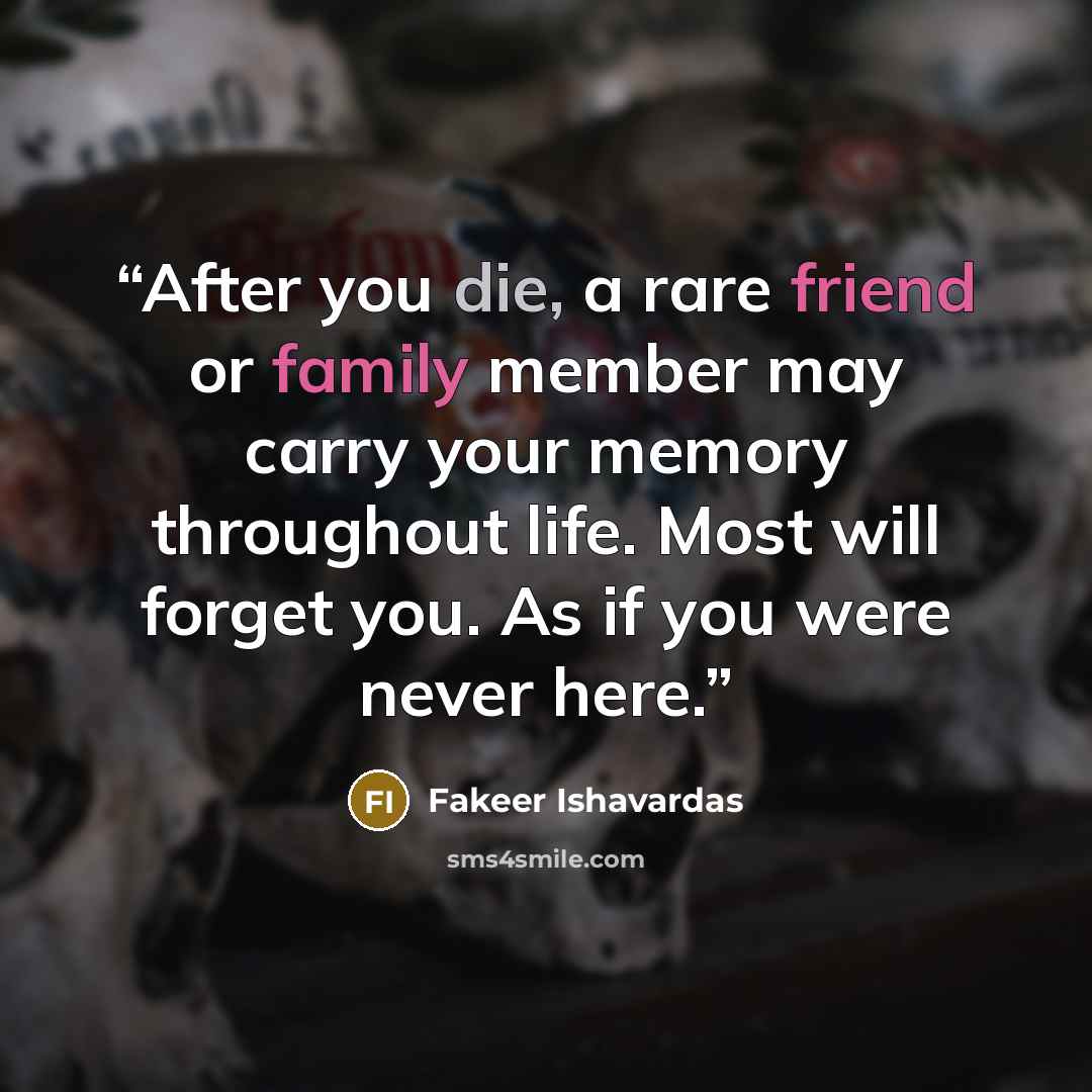 “After you die, a rare friend or family member may carry your memory throughout life. Most will forget you. As if you were never here.” quote by Fakeer Ishavardas