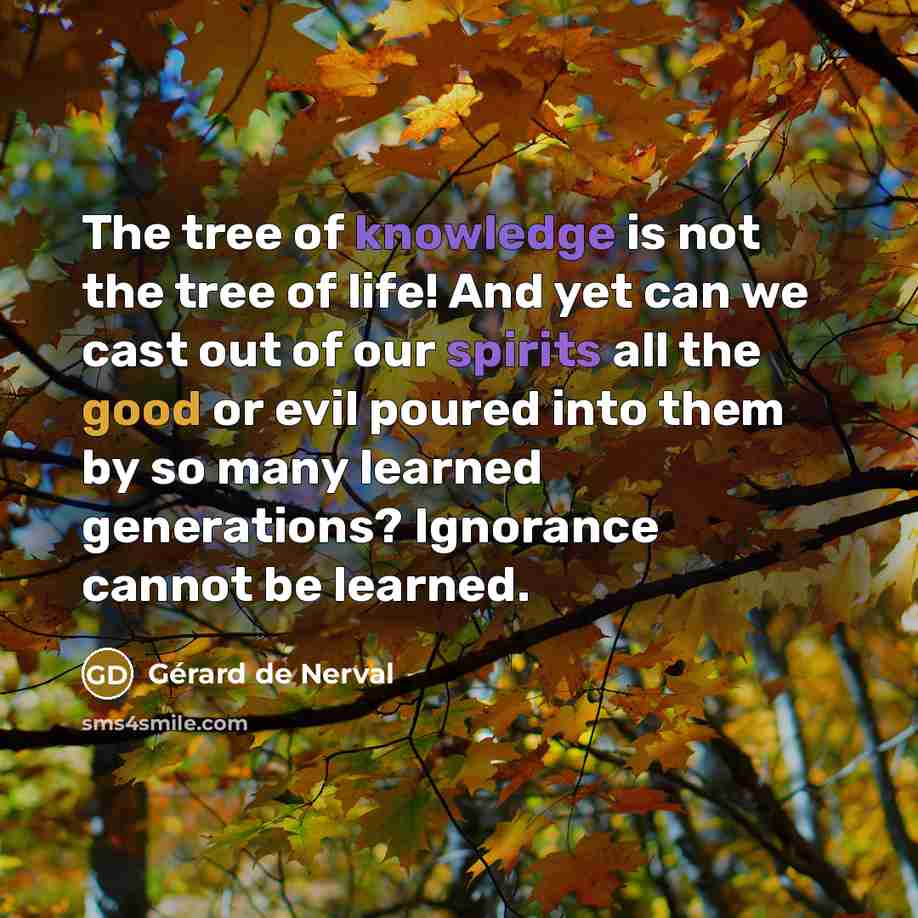 “The tree of knowledge is not the tree of life! And yet can we cast out of our spirits all the good or evil poured into them by so many learned generations? Ignorance cannot be learned.” quote by Gerard De Nerval