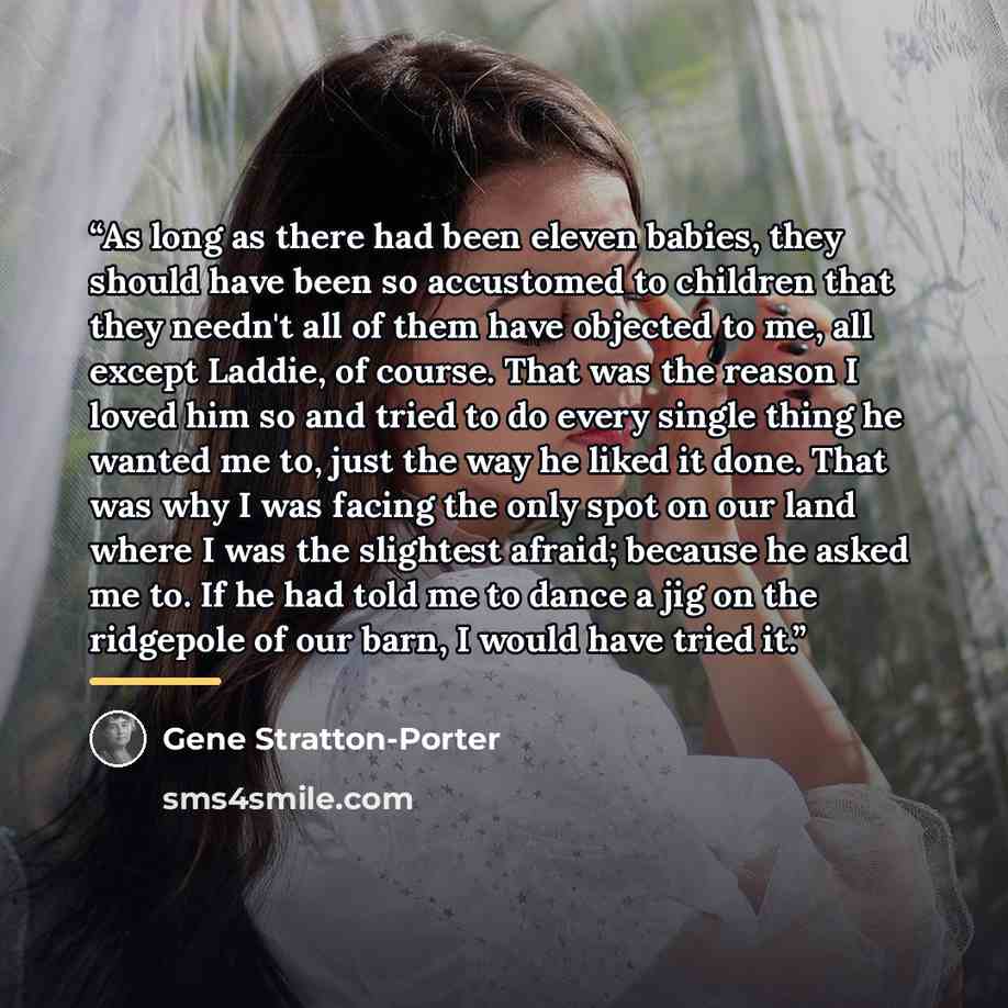 “As long as there had been eleven babies, they should have been so accustomed to children that they needn't all of them have objected to me, all except Laddie, of course. That was the reason I loved him so and tried to do every single thing he wanted me to, just the way he liked it done. That was…” quote by Gene Stratton-Porter