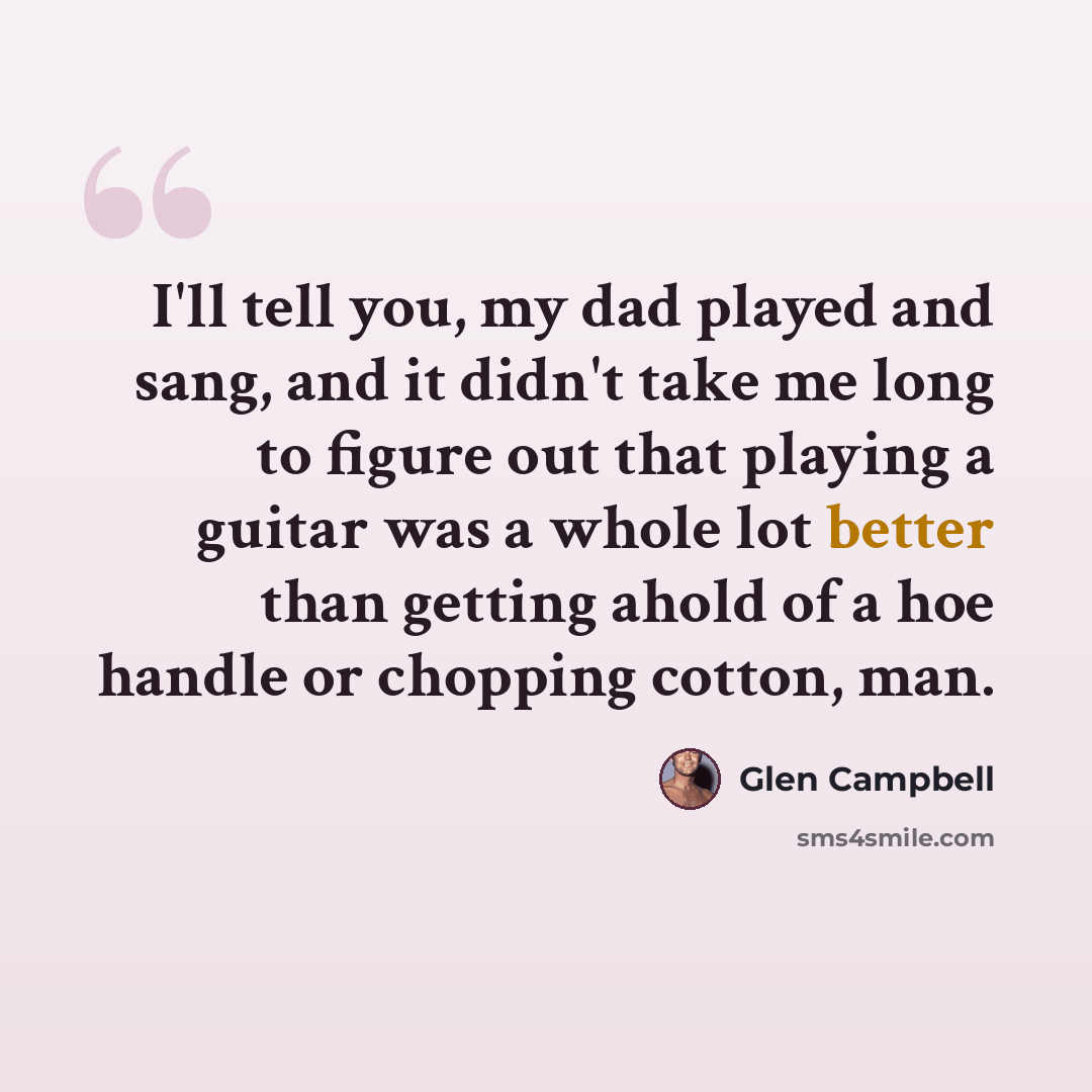 “I'll tell you, my dad played and sang, and it didn't take me long to figure out that playing a guitar was a whole lot better than getting ahold of a hoe handle or chopping cotton, man.” quote by Glen Campbell