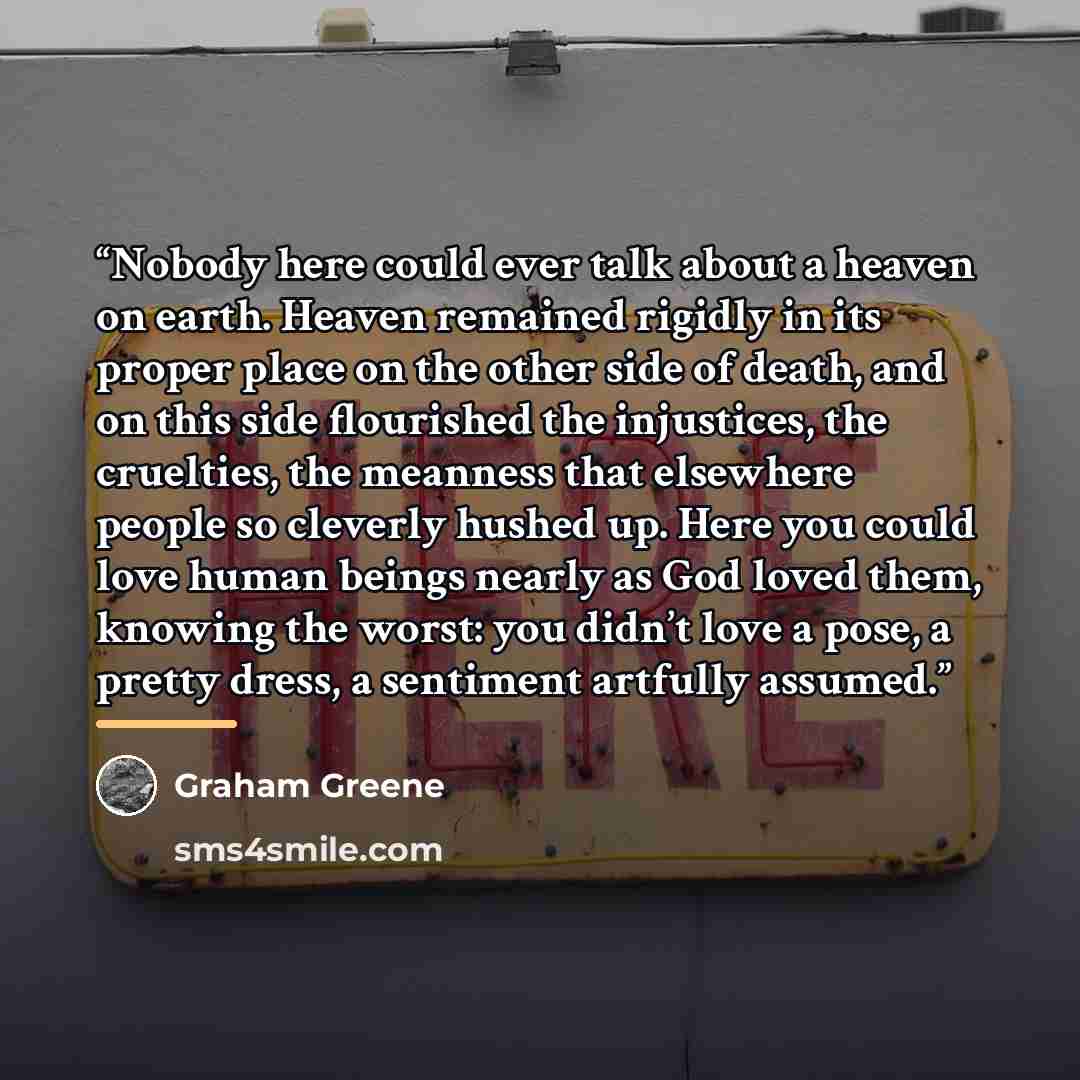 “Nobody here could ever talk about a heaven on earth. Heaven remained rigidly in its proper place on the other side of death, and on this side flourished the injustices, the cruelties, the meanness that elsewhere people so cleverly hushed up. Here you could love human beings nearly as God loved…” quote by Graham Greene