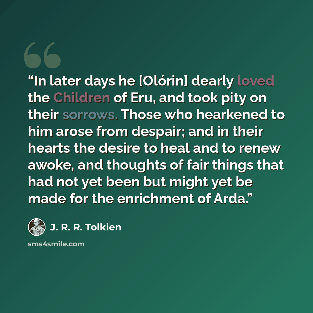 “In later days he [Olórin] dearly loved the Children of Eru, and took pity on their sorrows. Those who hearkened to him arose from despair; and in their hearts the desire to heal and to renew awoke, and thoughts of fair things that had not yet been but might yet be made for the enrichment of Arda.” quote by J. R. R. Tolkien