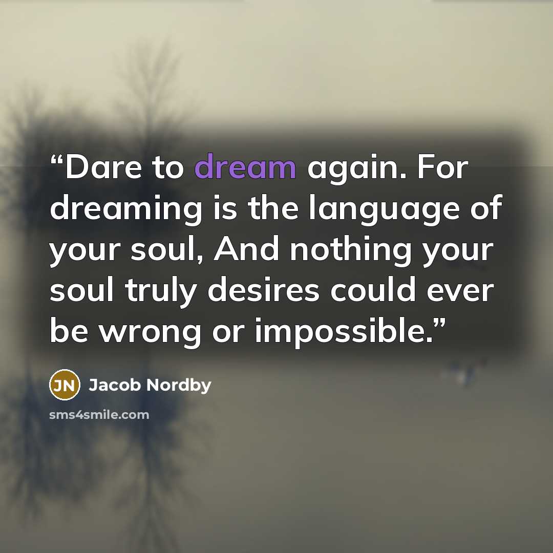 “Dare to dream again. For dreaming is the language of your soul, And nothing your soul truly desires could ever be wrong or impossible.” quote by Jacob Nordby