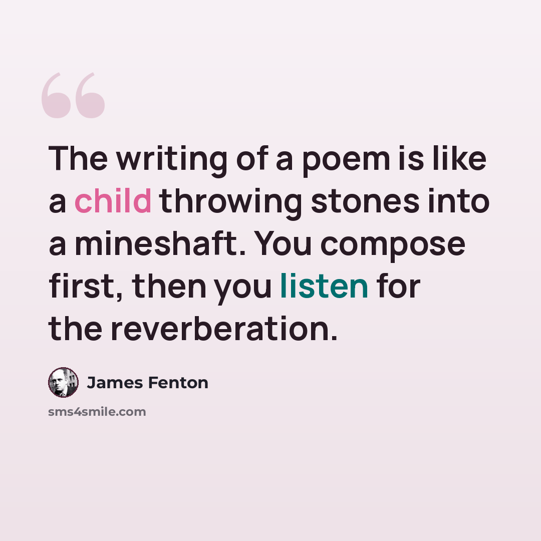 “The writing of a poem is like a child throwing stones into a mineshaft. You compose first, then you listen for the reverberation.” quote by James Fenton