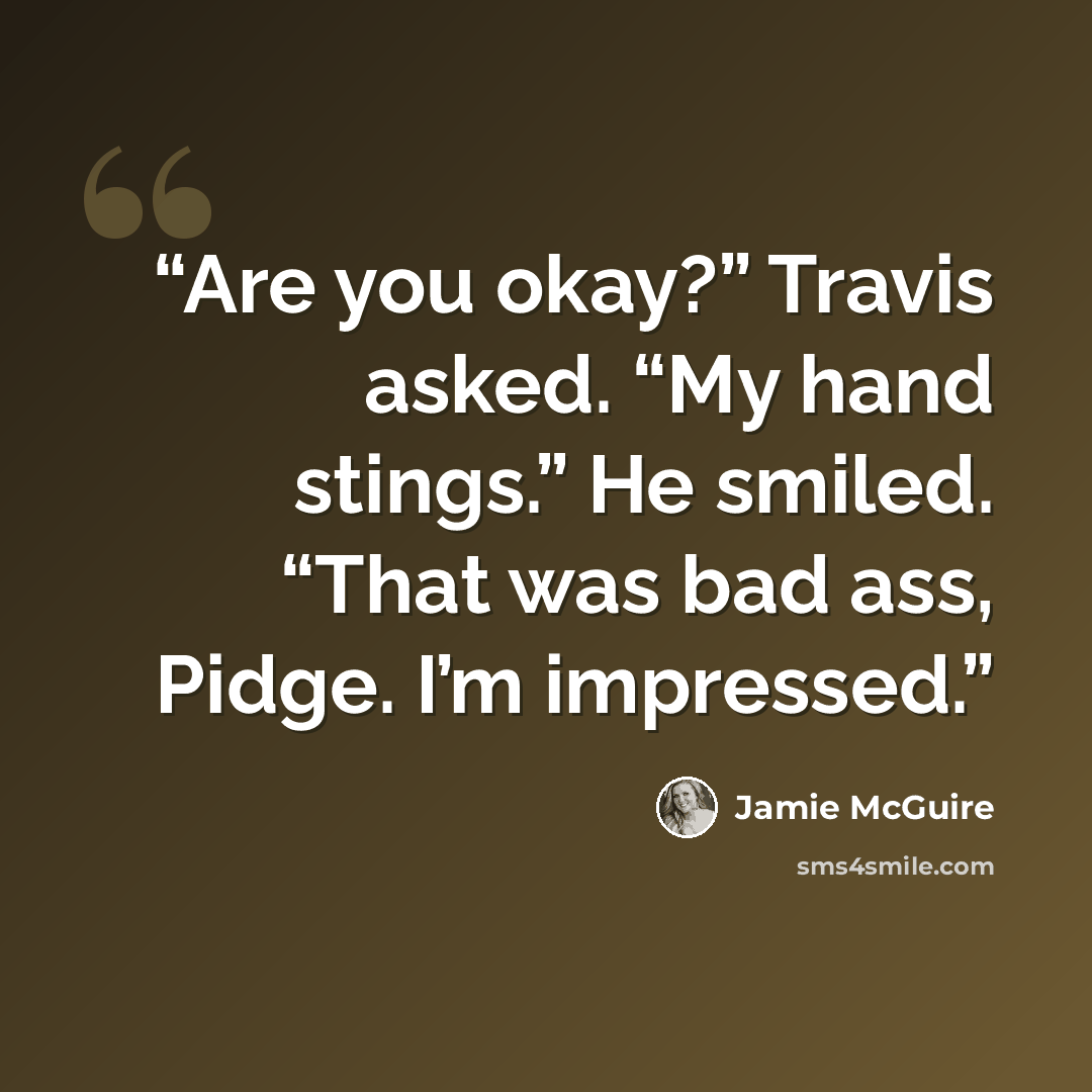 “Are you okay?” Travis asked. “My hand stings.” He smiled. “That was bad ass, Pidge. I’m impressed.” quote by Jamie McGuire