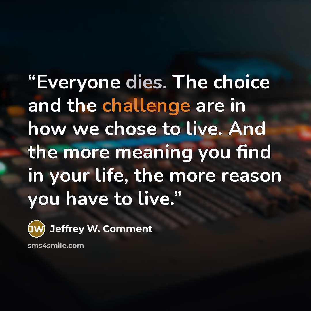 “Everyone dies. The choice and the challenge are in how we chose to live. And the more meaning you find in your life, the more reason you have to live.” quote by Jeffrey W. Comment
