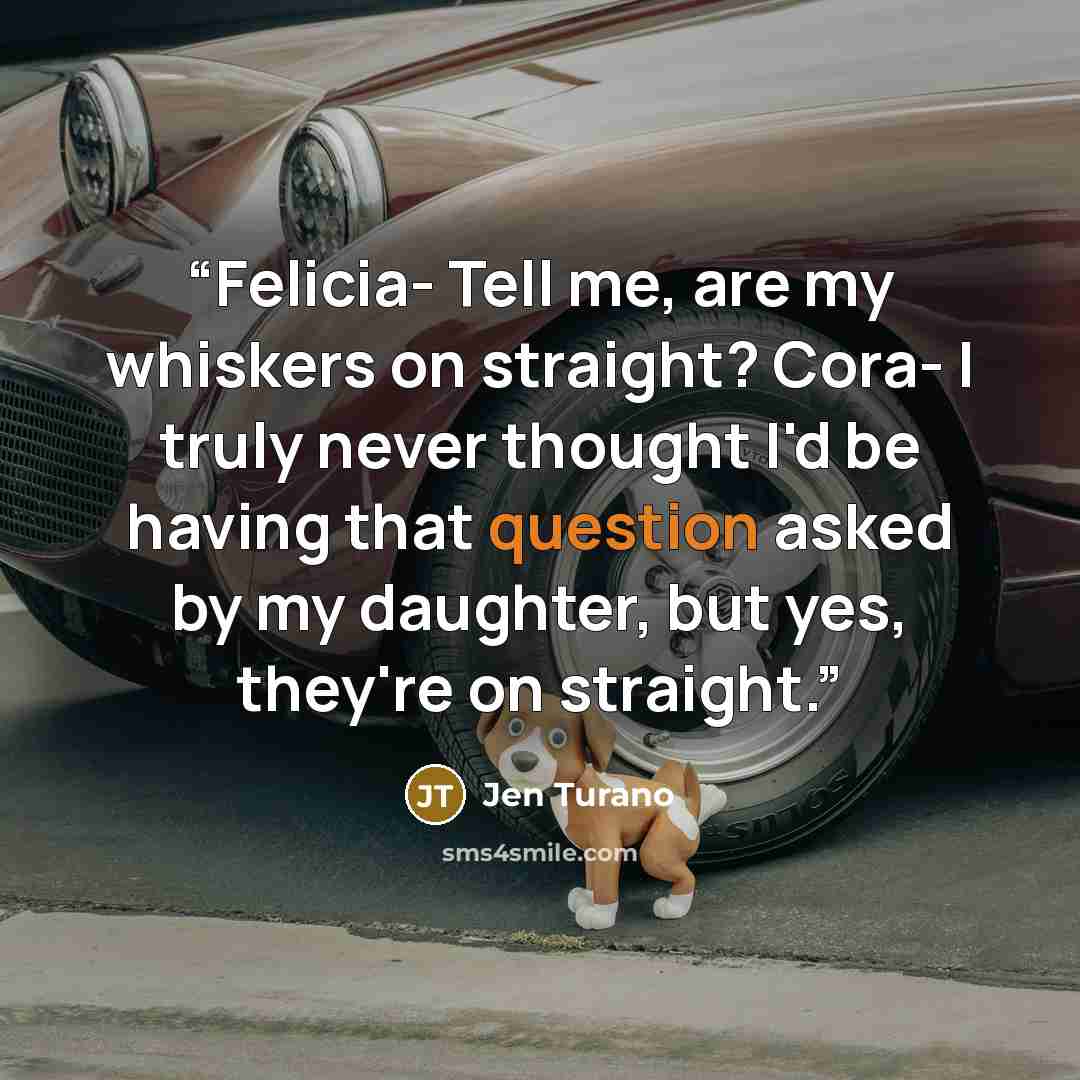 “Felicia- Tell me, are my whiskers on straight? Cora- I truly never thought I'd be having that question asked by my daughter, but yes, they're on straight.” quote by Jen Turano