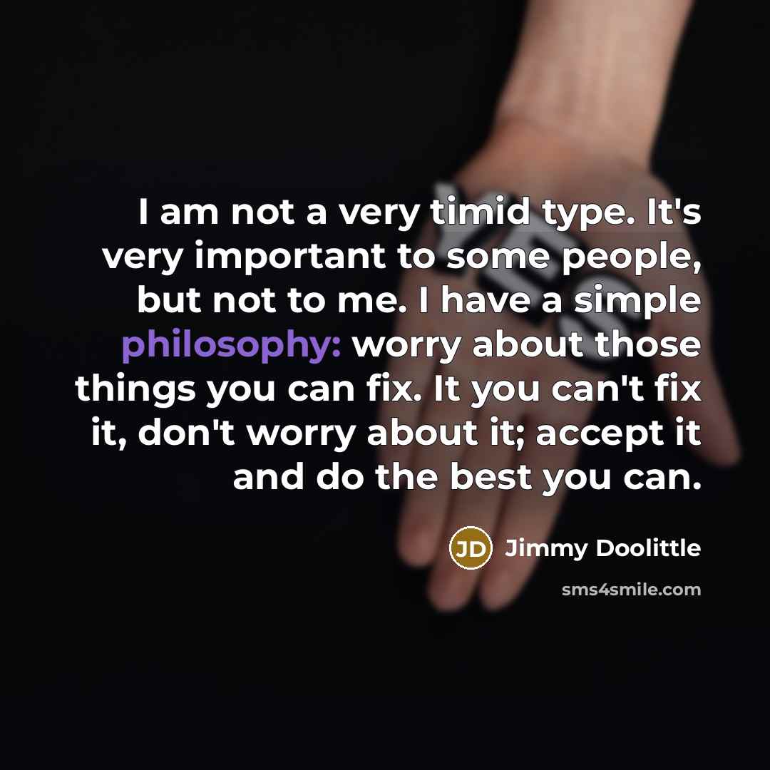 “I am not a very timid type. It's very important to some people, but not to me. I have a simple philosophy: worry about those things you can fix. It you can't fix it, don't worry about it; accept it and do the best you can.” quote by Jimmy Doolittle