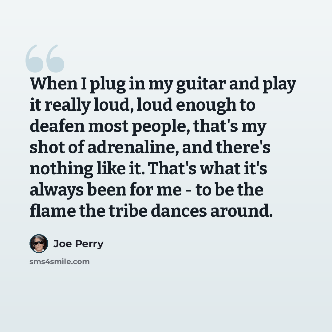 “When I plug in my guitar and play it really loud, loud enough to deafen most people, that's my shot of adrenaline, and there's nothing like it. That's what it's always been for me - to be the flame the tribe dances around.” quote by Joe Perry