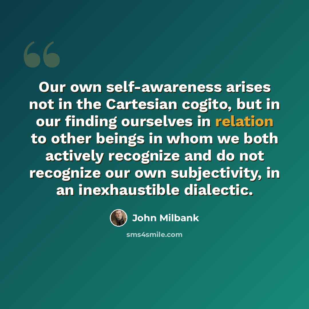 “Our own self-awareness arises not in the Cartesian cogito, but in our finding ourselves in relation to other beings in whom we both actively recognize and do not recognize our own subjectivity, in an inexhaustible dialectic.” quote by John Milbank