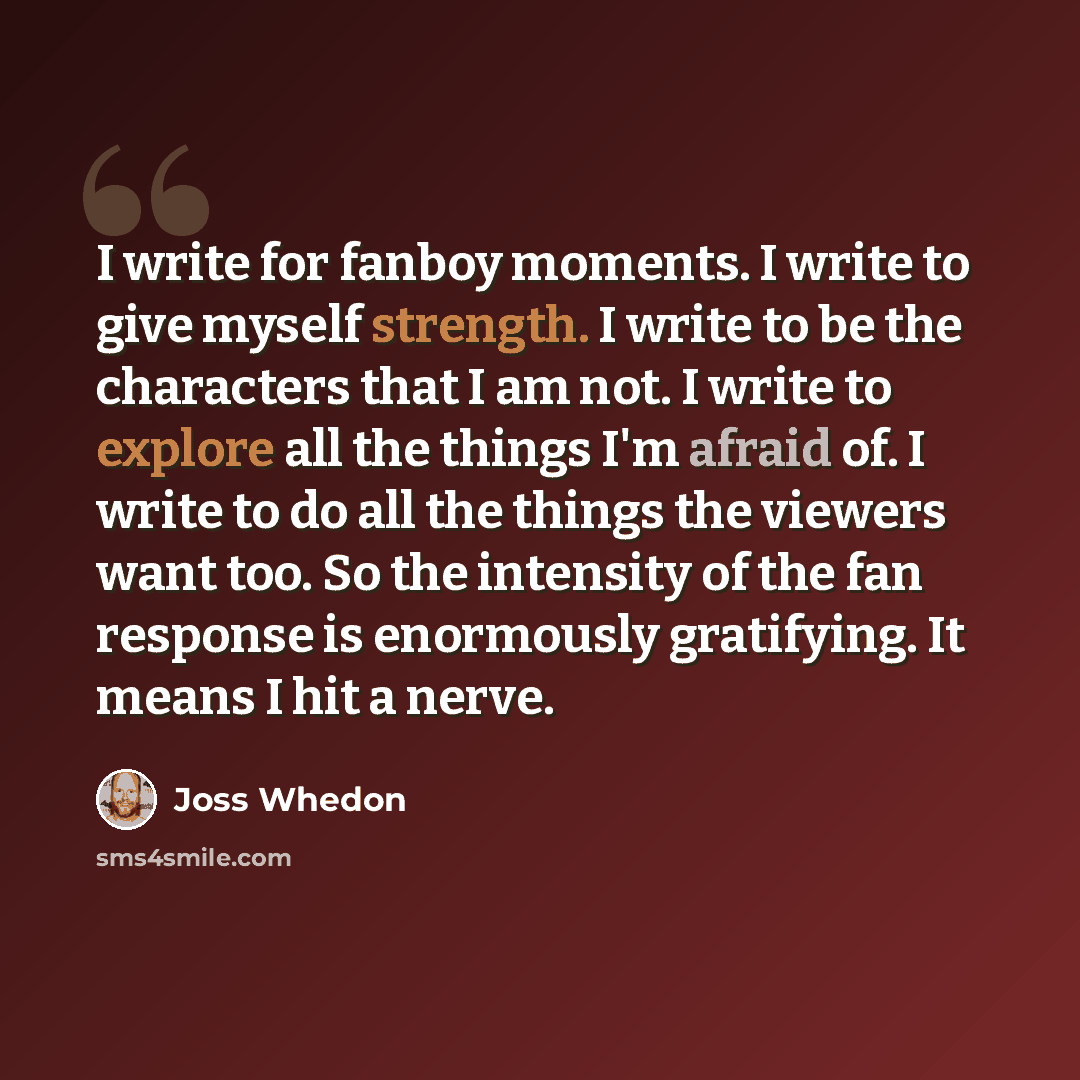 “I write for fanboy moments. I write to give myself strength. I write to be the characters that I am not. I write to explore all the things I'm afraid of. I write to do all the things the viewers want too. So the intensity of the fan response is enormously gratifying. It means I hit a nerve.” quote by Joss Whedon