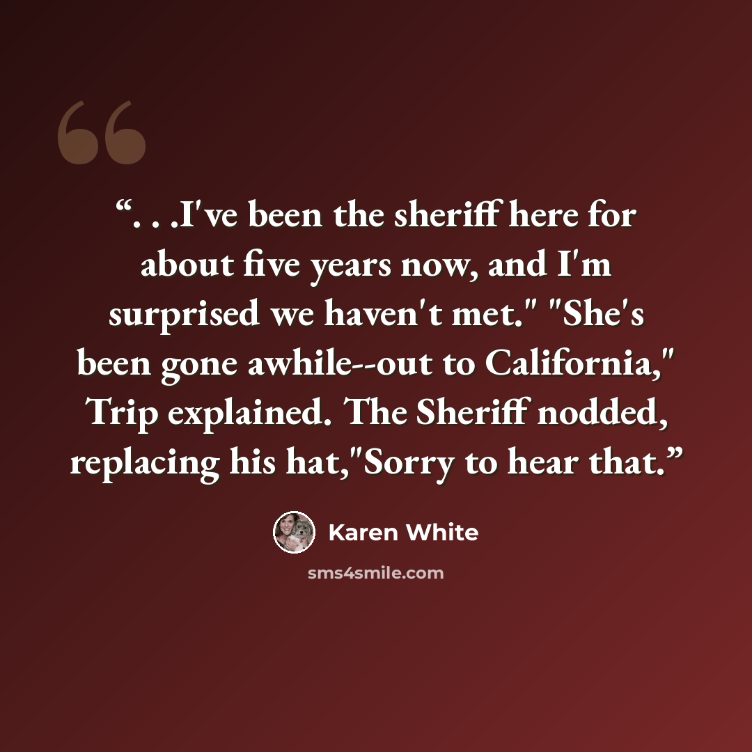 “. . .I've been the sheriff here for about five years now, and I'm surprised we haven't met." "She's been gone awhile--out to California," Trip explained. The Sheriff nodded, replacing his hat,"Sorry to hear that.” quote by Karen White