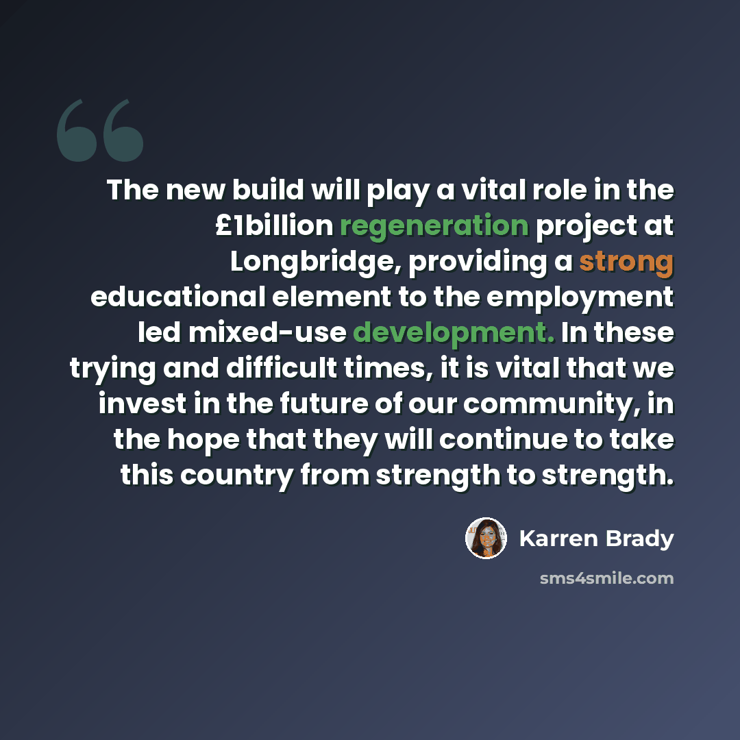 “The new build will play a vital role in the £1billion regeneration project at Longbridge, providing a strong educational element to the employment led mixed-use development. In these trying and difficult times, it is vital that we invest in the future of our community, in the hope that they will…” quote by Karren Brady