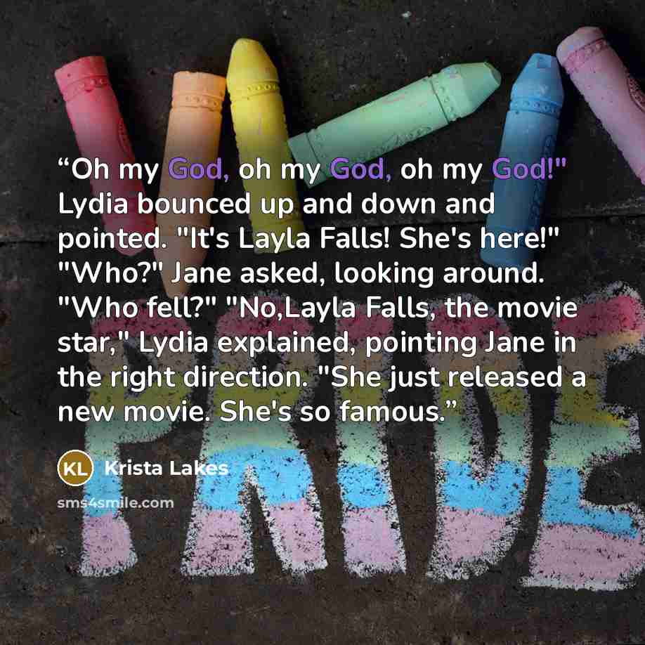 “Oh my God, oh my God, oh my God!" Lydia bounced up and down and pointed. "It's Layla Falls! She's here!" "Who?" Jane asked, looking around. "Who fell?" "No,Layla Falls, the movie star," Lydia explained, pointing Jane in the right direction. "She just released a new movie. She's so famous.” quote by Krista Lakes