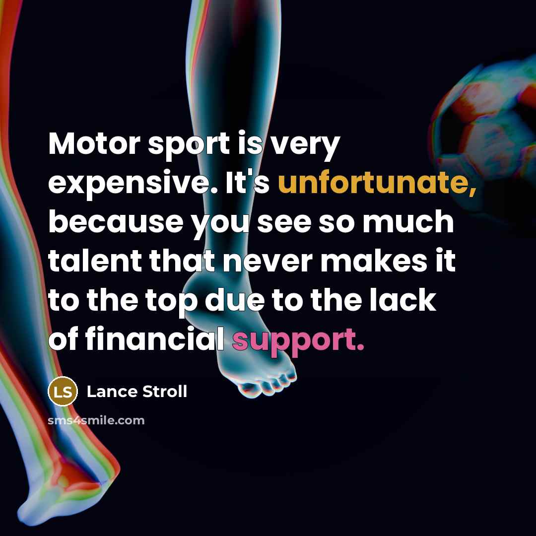 “Motor sport is very expensive. It's unfortunate, because you see so much talent that never makes it to the top due to the lack of financial support.” quote by Lance Stroll