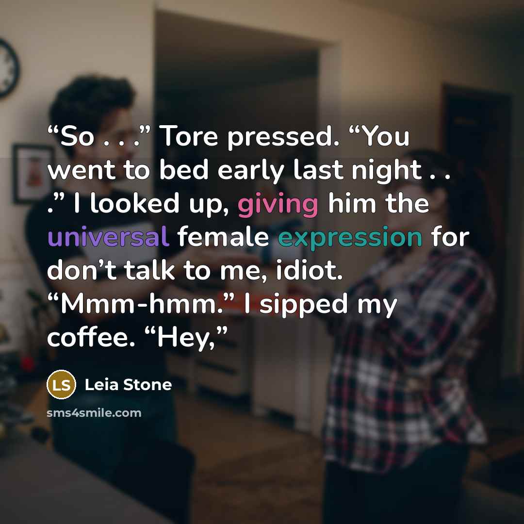 “So . . .” Tore pressed. “You went to bed early last night . . .” I looked up, giving him the universal female expression for don’t talk to me, idiot. “Mmm-hmm.” I sipped my coffee. “Hey,” quote by Leia Stone