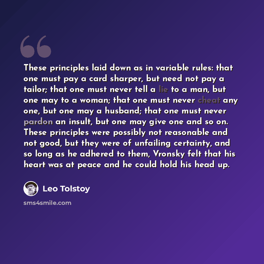 “These principles laid down as in variable rules: that one must pay a card sharper, but need not pay a tailor; that one must never tell a lie to a man, but one may to a woman; that one must never cheat any one, but one may a husband; that one must never pardon an insult, but one may give one and so…” quote by Leo Tolstoy