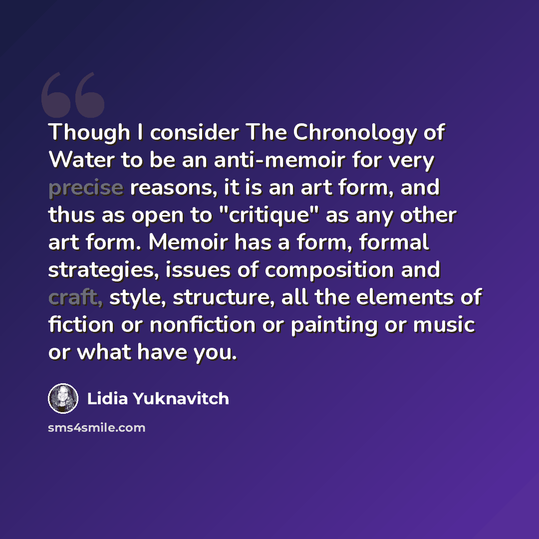 “Though I consider The Chronology of Water to be an anti-memoir for very precise reasons, it is an art form, and thus as open to "critique" as any other art form. Memoir has a form, formal strategies, issues of composition and craft, style, structure, all the elements of fiction or nonfiction or…” quote by Lidia Yuknavitch