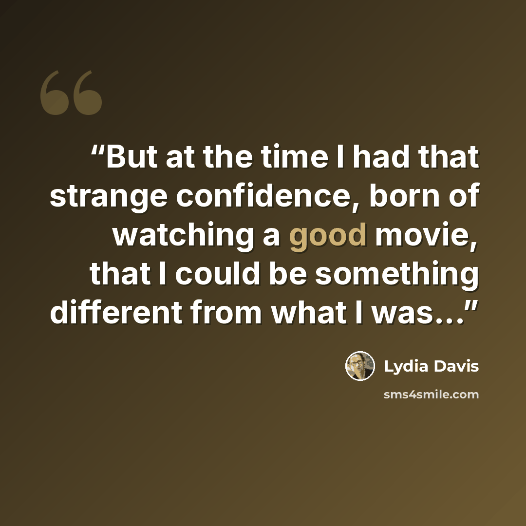 “But at the time I had that strange confidence, born of watching a good movie, that I could be something different from what I was...” quote by Lydia Davis