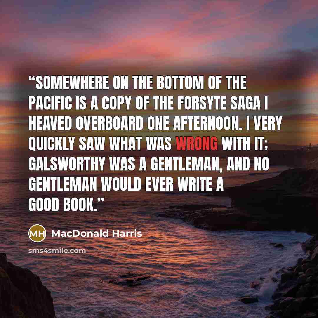 “Somewhere on the bottom of the Pacific is a copy of The Forsyte Saga I heaved overboard one afternoon. I very quickly saw what was wrong with it; Galsworthy was a gentleman, and no gentleman would ever write a good book.” quote by MacDonald Harris