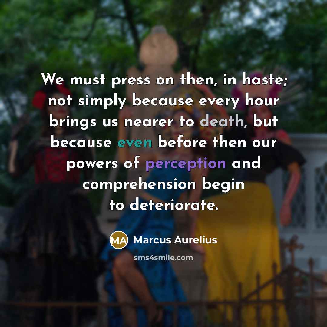 “We must press on then, in haste; not simply because every hour brings us nearer to death, but because even before then our powers of perception and comprehension begin to deteriorate.” quote by Marcus Aurelius