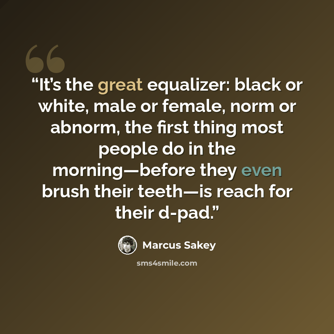 “It’s the great equalizer: black or white, male or female, norm or abnorm, the first thing most people do in the morning—before they even brush their teeth—is reach for their d-pad.” quote by Marcus Sakey
