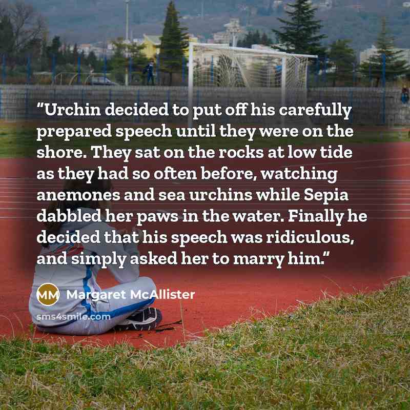 “Urchin decided to put off his carefully prepared speech until they were on the shore. They sat on the rocks at low tide as they had so often before, watching anemones and sea urchins while Sepia dabbled her paws in the water. Finally he decided that his speech was ridiculous, and simply asked her…” quote by Margaret McAllister