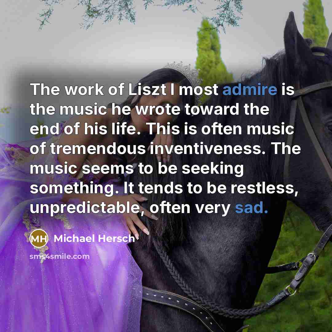 “The work of Liszt I most admire is the music he wrote toward the end of his life. This is often music of tremendous inventiveness. The music seems to be seeking something. It tends to be restless, unpredictable, often very sad.” quote by Michael Hersch