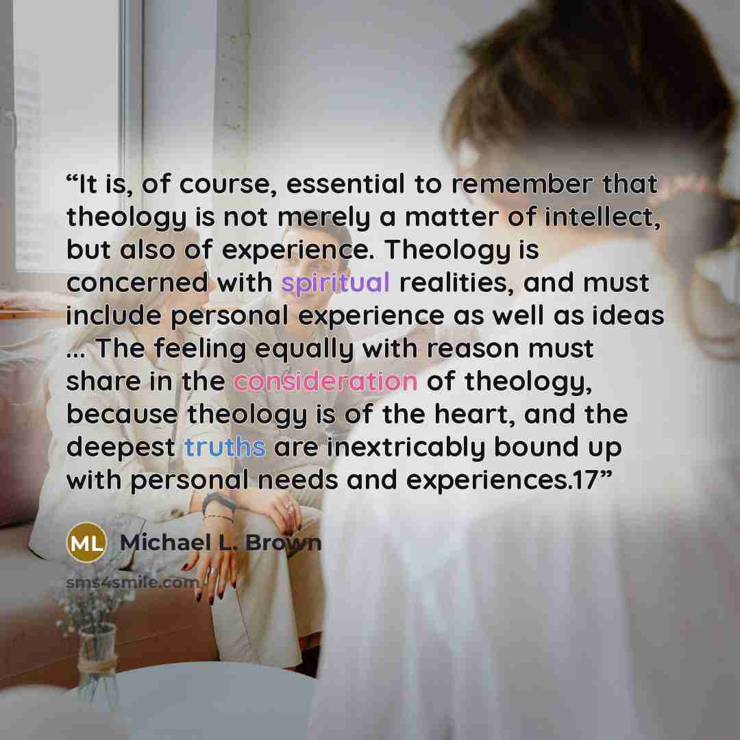 “It is, of course, essential to remember that theology is not merely a matter of intellect, but also of experience. Theology is concerned with spiritual realities, and must include personal experience as well as ideas ... The feeling equally with reason must share in the consideration of theology…” quote by Michael L. Brown