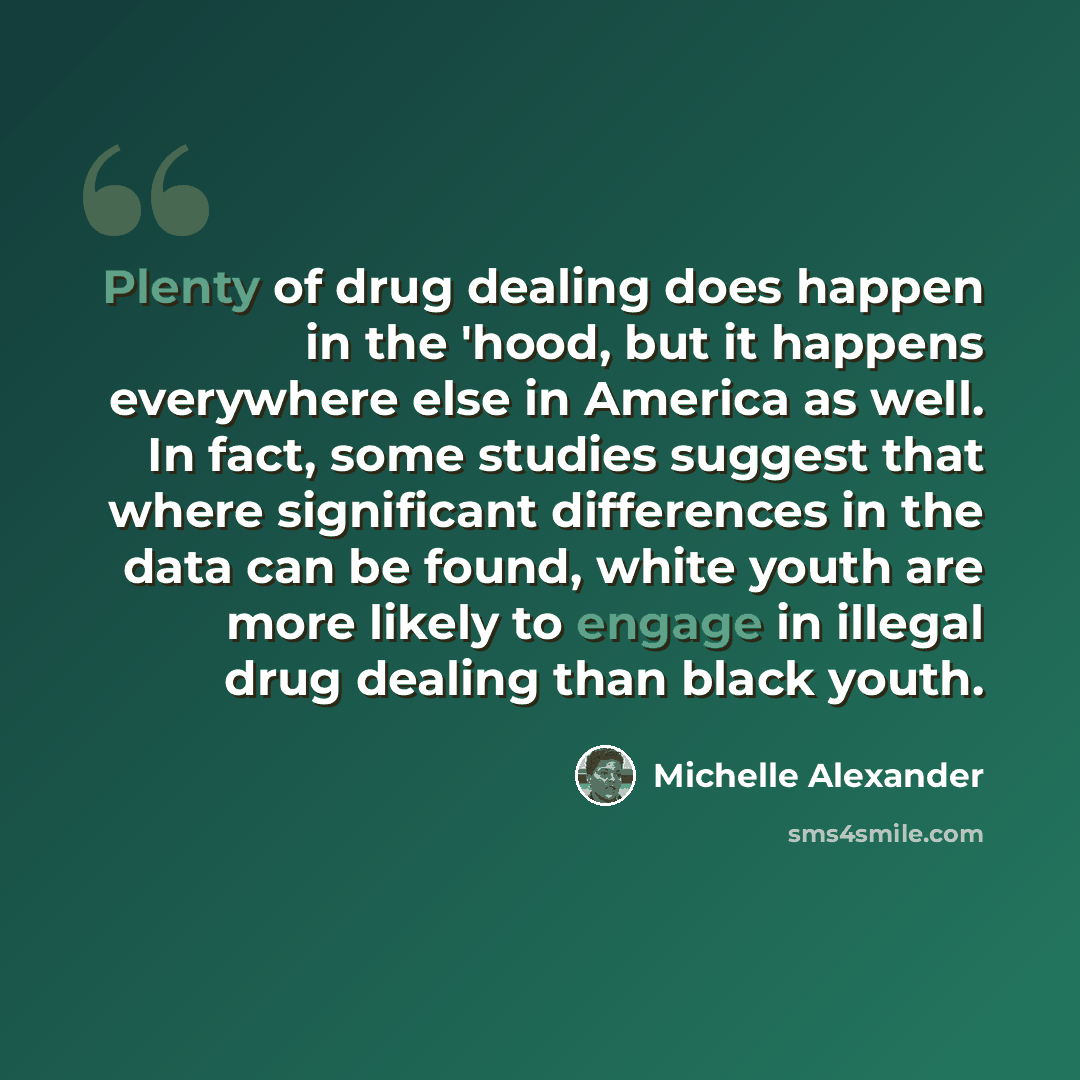 “Plenty of drug dealing does happen in the 'hood, but it happens everywhere else in America as well. In fact, some studies suggest that where significant differences in the data can be found, white youth are more likely to engage in illegal drug dealing than black youth.” quote by Michelle Alexander