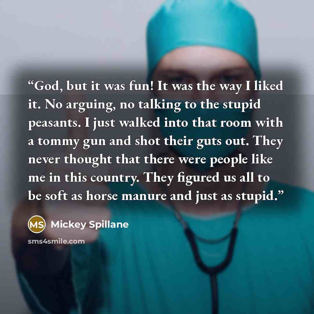 “God, but it was fun! It was the way I liked it. No arguing, no talking to the stupid peasants. I just walked into that room with a tommy gun and shot their guts out. They never thought that there were people like me in this country. They figured us all to be soft as horse manure and just as stupid.” quote by Mickey Spillane