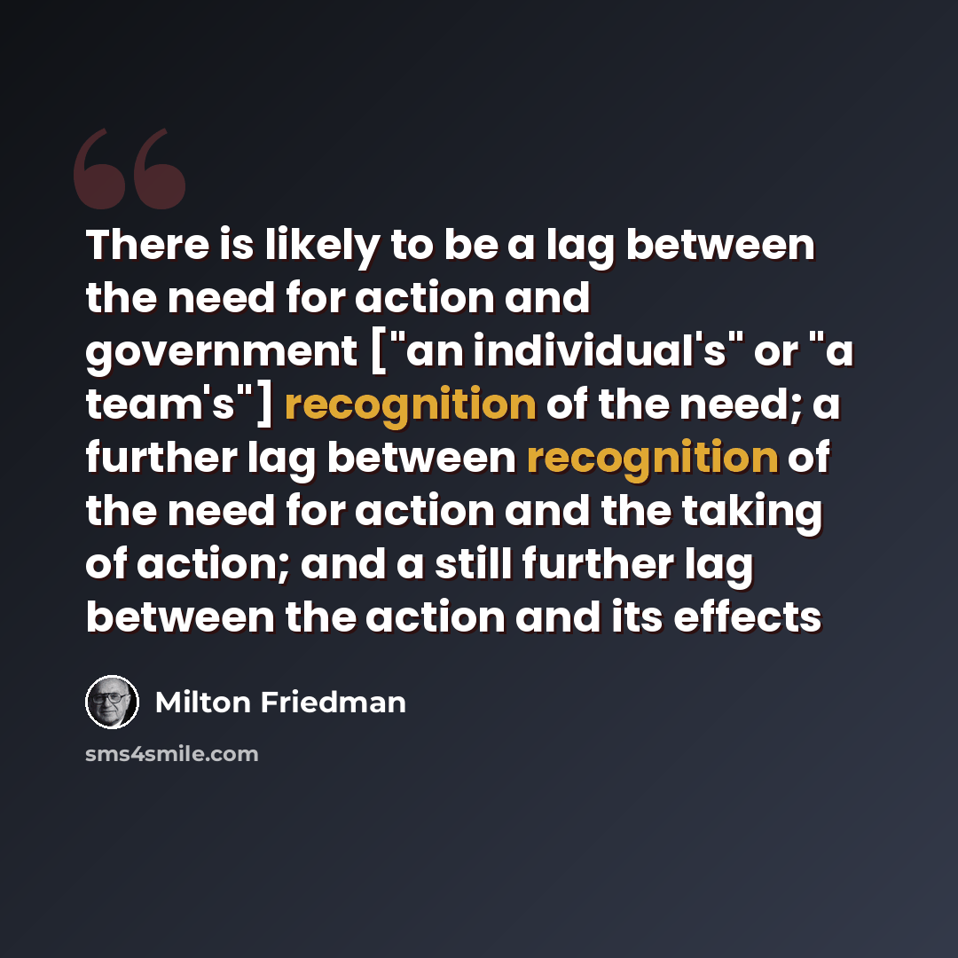 “There is likely to be a lag between the need for action and government ["an individual's" or "a team's"] recognition of the need; a further lag between recognition of the need for action and the taking of action; and a still further lag between the action and its effects” quote by Milton Friedman