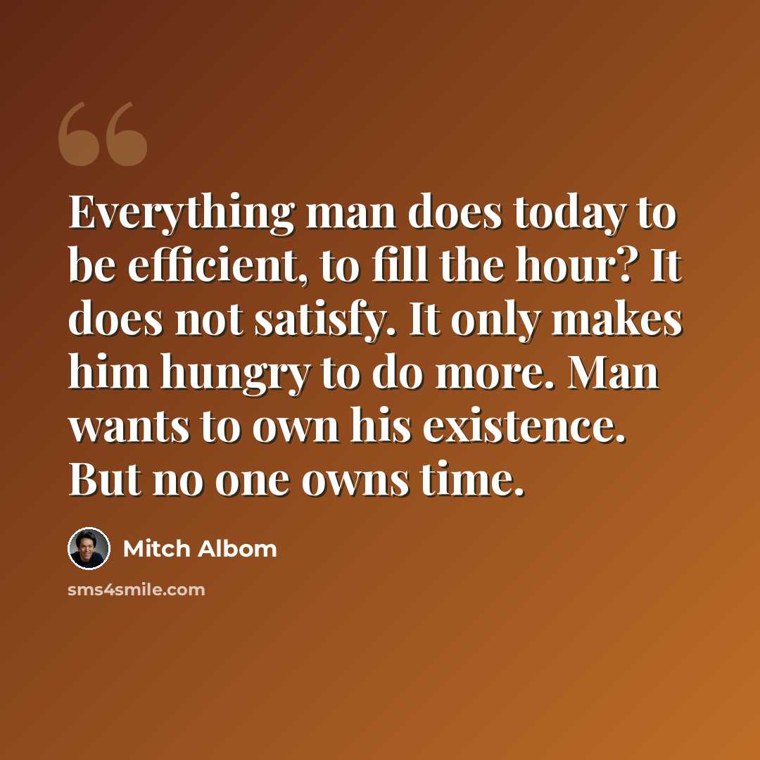 “Everything man does today to be efficient, to fill the hour? It does not satisfy. It only makes him hungry to do more. Man wants to own his existence. But no one owns time.” quote by Mitch Albom