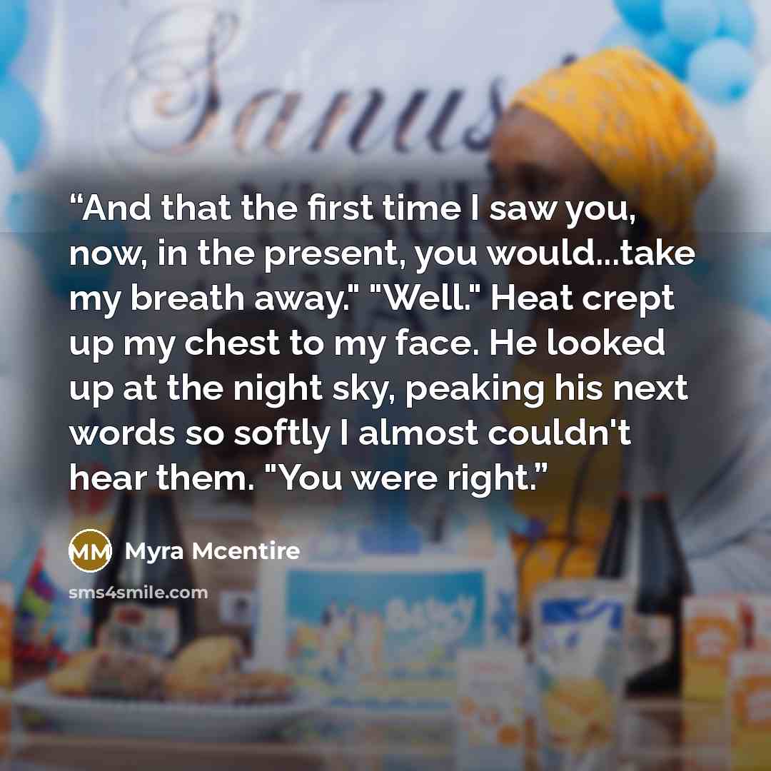 “And that the first time I saw you, now, in the present, you would...take my breath away." "Well." Heat crept up my chest to my face. He looked up at the night sky, peaking his next words so softly I almost couldn't hear them. "You were right.” quote by Myra McEntire