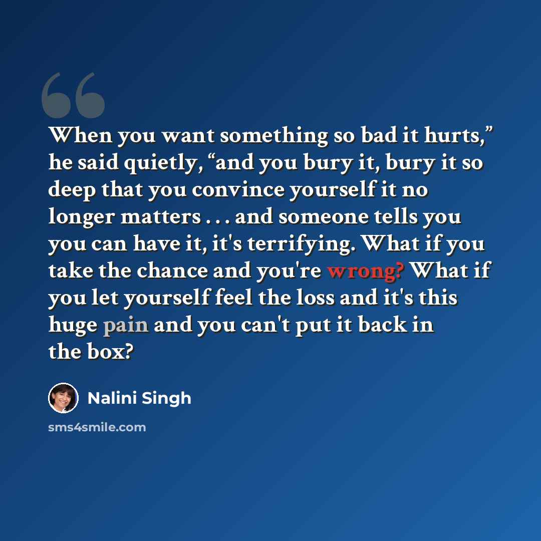 “When you want something so bad it hurts,” he said quietly, “and you bury it, bury it so deep that you convince yourself it no longer matters . . . and someone tells you you can have it, it's terrifying. What if you take the chance and you're wrong? What if you let yourself feel the loss and it's…” quote by Nalini Singh