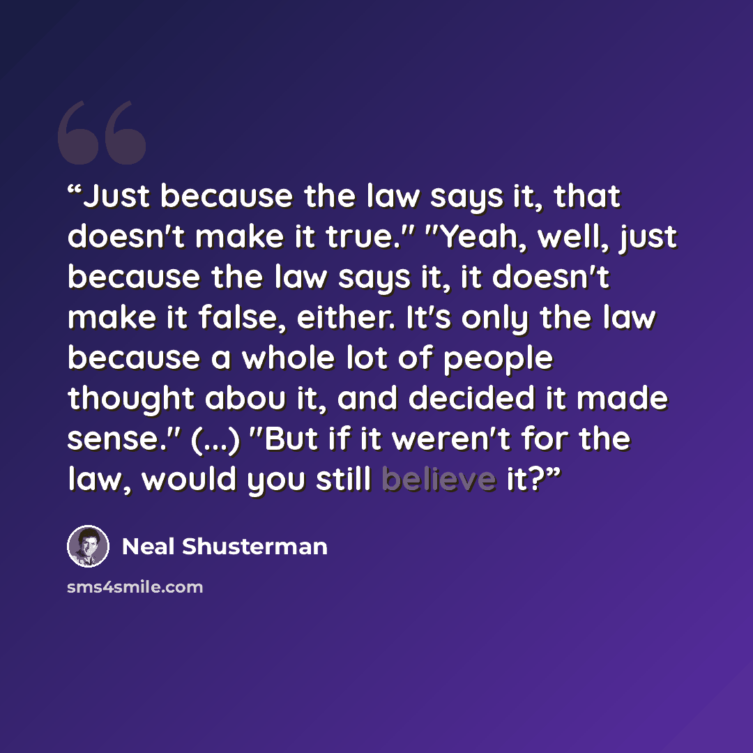 “Just because the law says it, that doesn't make it true." "Yeah, well, just because the law says it, it doesn't make it false, either. It's only the law because a whole lot of people thought abou it, and decided it made sense." (...) "But if it weren't for the law, would you still believe it?” quote by Neal Shusterman