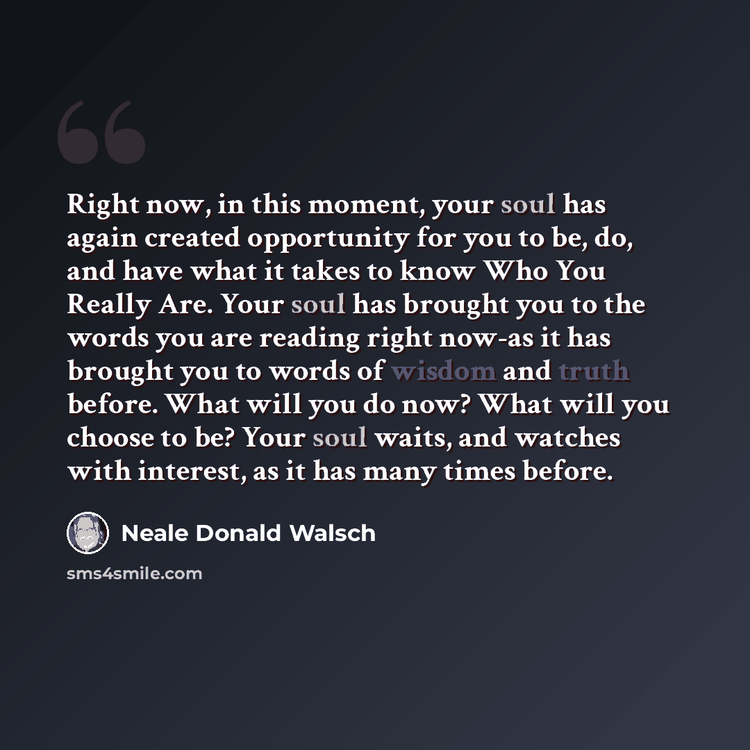 “Right now, in this moment, your soul has again created opportunity for you to be, do, and have what it takes to know Who You Really Are. Your soul has brought you to the words you are reading right now-as it has brought you to words of wisdom and truth before. What will you do now? What will you…” quote by Neale Donald Walsch
