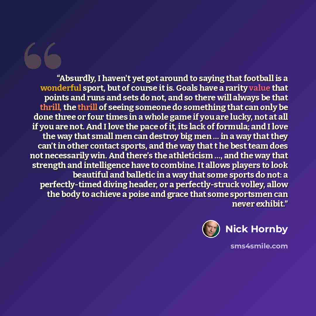 “Absurdly, I haven't yet got around to saying that football is a wonderful sport, but of course it is. Goals have a rarity value that points and runs and sets do not, and so there will always be that thrill, the thrill of seeing someone do something that can only be done three or four times in a…” quote by Nick Hornby