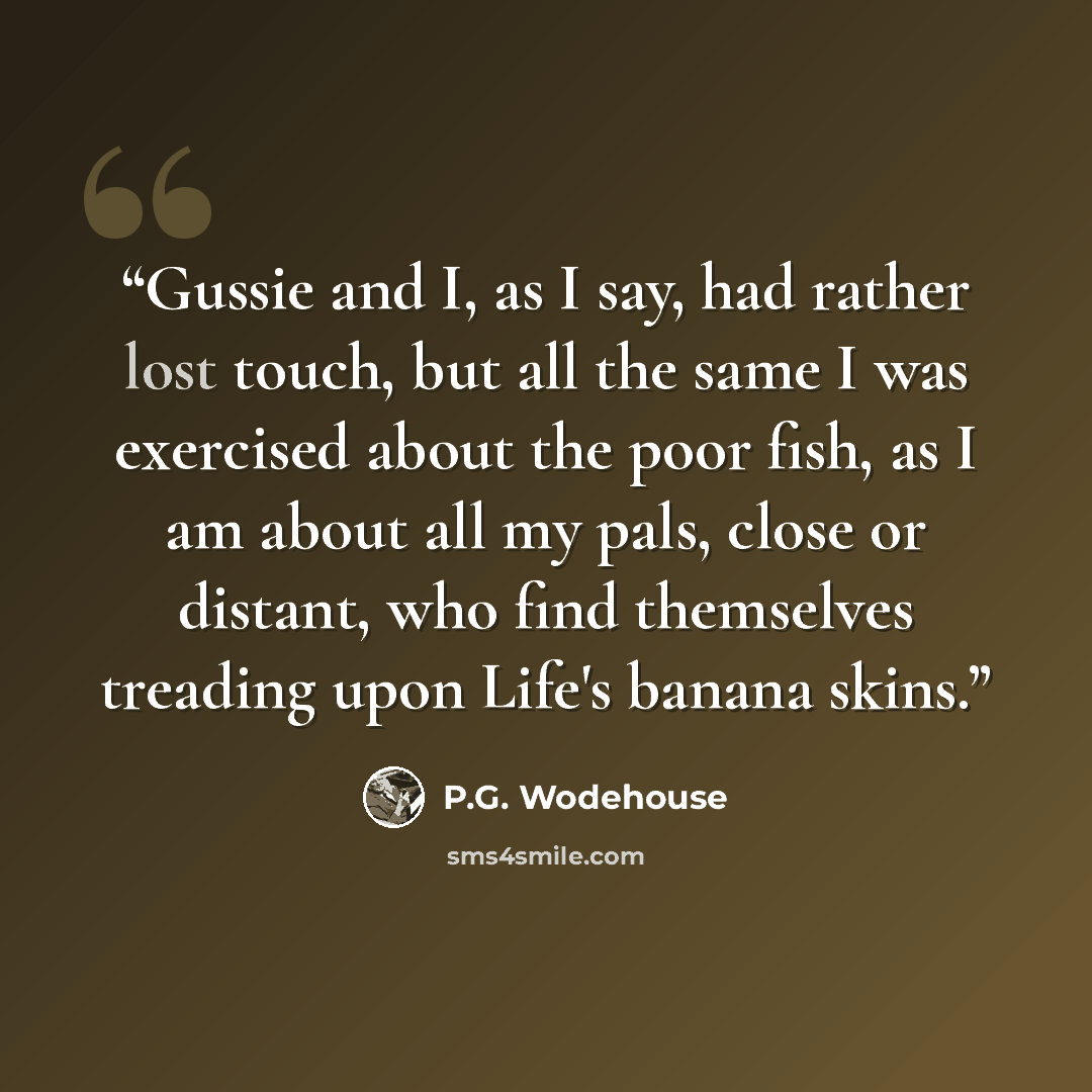 “Gussie and I, as I say, had rather lost touch, but all the same I was exercised about the poor fish, as I am about all my pals, close or distant, who find themselves treading upon Life's banana skins.” quote by P.G. Wodehouse