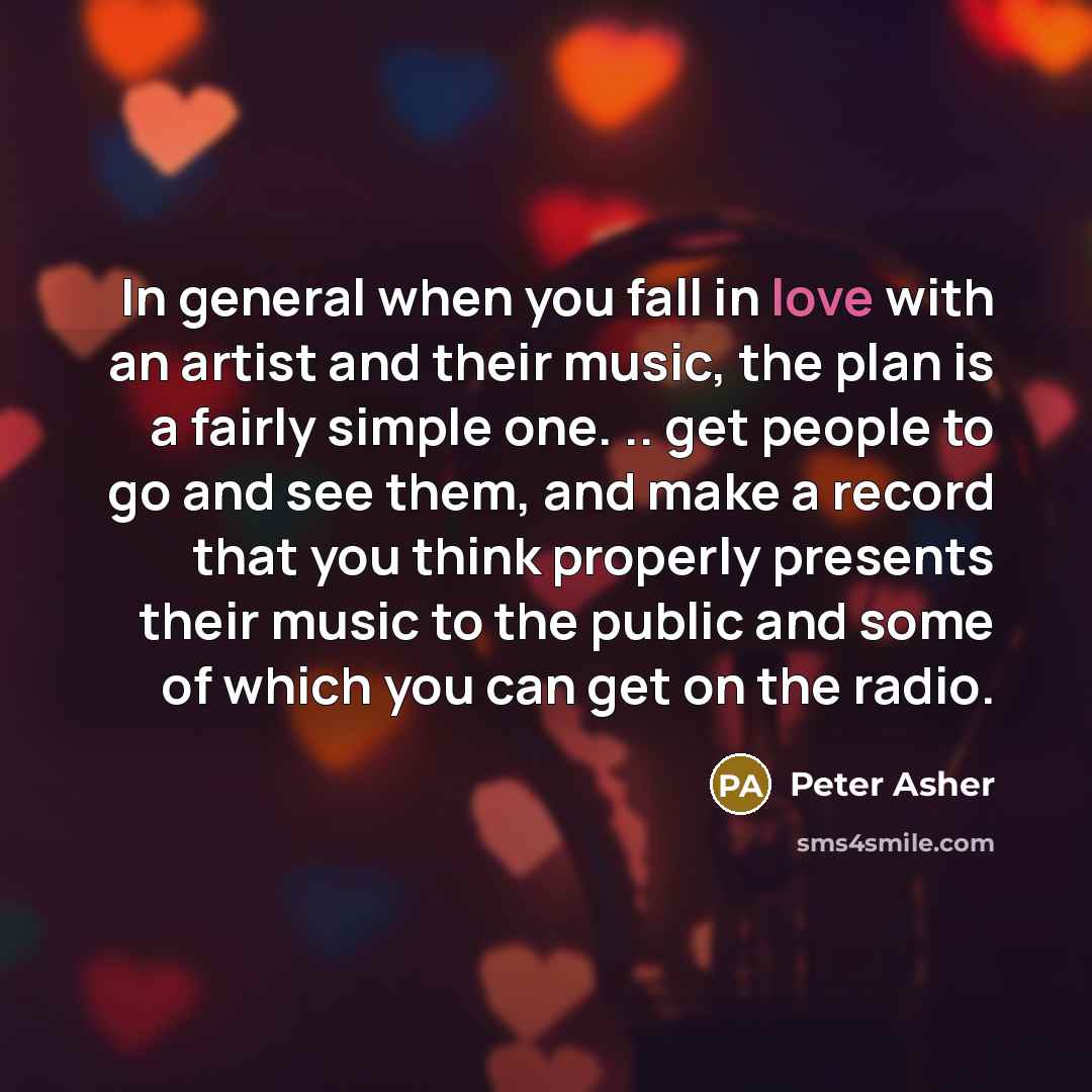 “In general when you fall in love with an artist and their music, the plan is a fairly simple one. .. get people to go and see them, and make a record that you think properly presents their music to the public and some of which you can get on the radio.” quote by Peter Asher