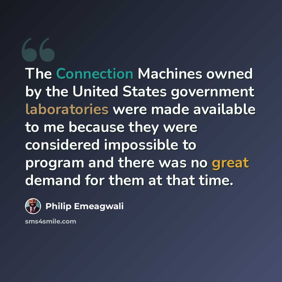 “The Connection Machines owned by the United States government laboratories were made available to me because they were considered impossible to program and there was no great demand for them at that time.” quote by Philip Emeagwali