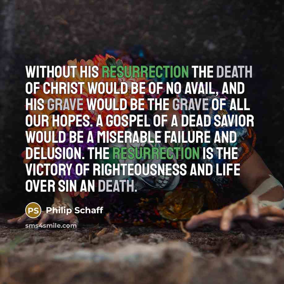 “Without His Resurrection the death of Christ would be of no avail, and His grave would be the grave of all our hopes. A gospel of a dead Savior would be a miserable failure and delusion. The Resurrection is the victory of righteousness and life over sin an death.” quote by Philip Schaff