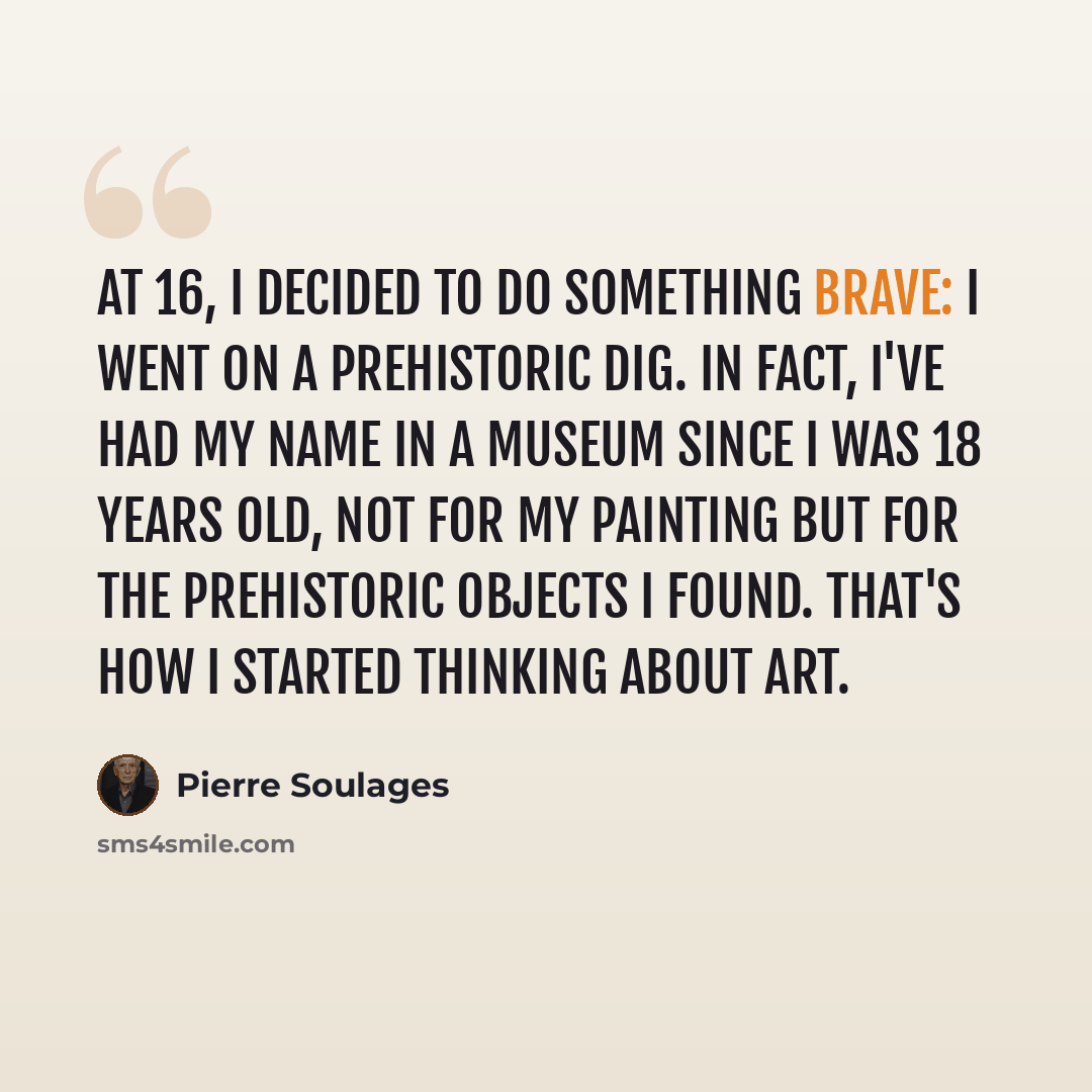 “At 16, I decided to do something brave: I went on a prehistoric dig. In fact, I've had my name in a museum since I was 18 years old, not for my painting but for the prehistoric objects I found. That's how I started thinking about art.” quote by Pierre Soulages