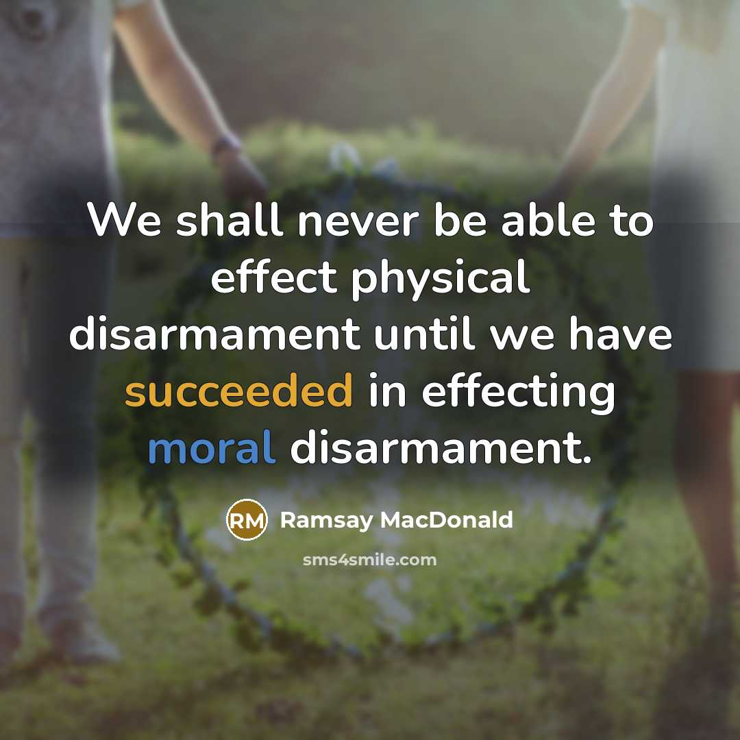 “We shall never be able to effect physical disarmament until we have succeeded in effecting moral disarmament.” quote by Ramsay MacDonald