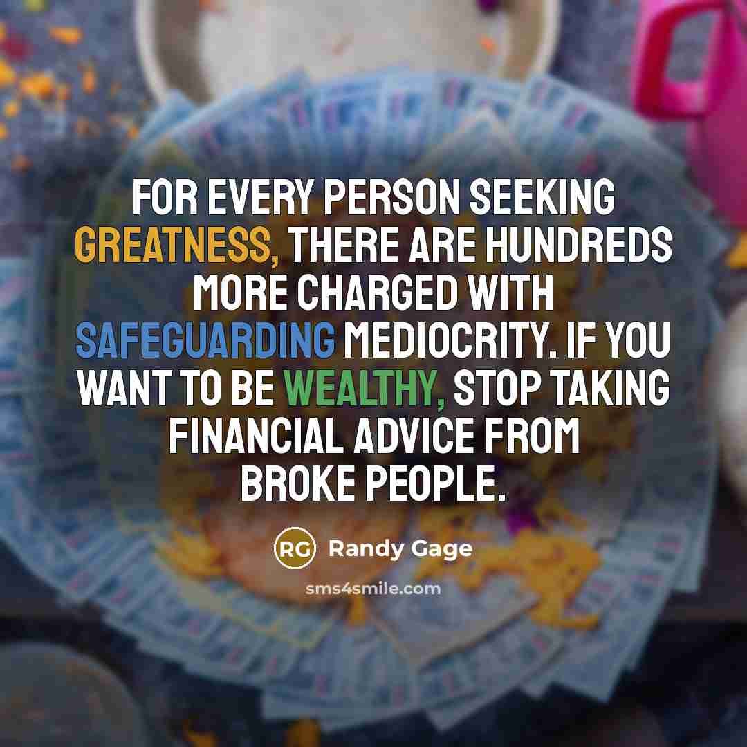 “For every person seeking greatness, there are hundreds more charged with safeguarding mediocrity. If you want to be wealthy, stop taking financial advice from broke people.” quote by Randy Gage