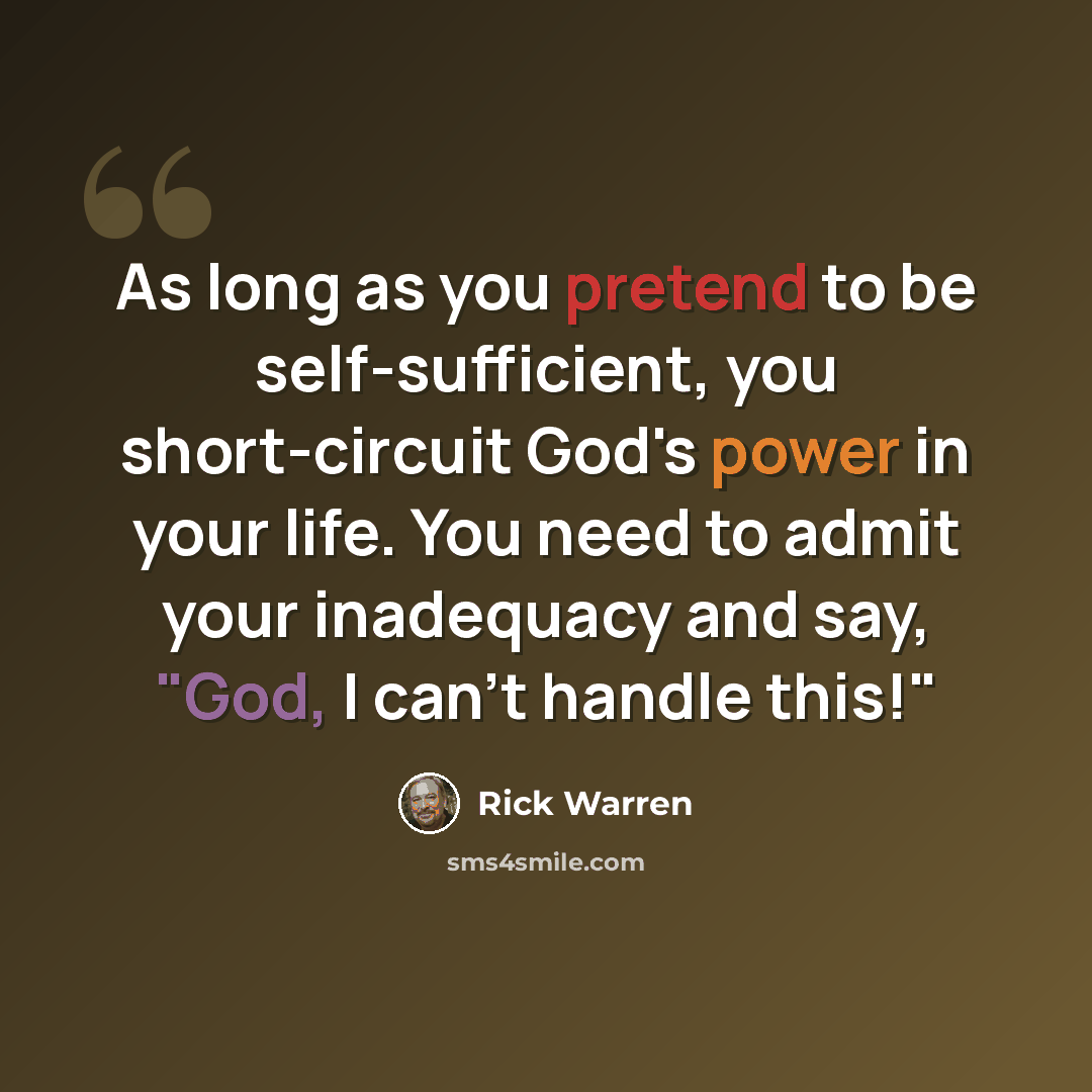 “As long as you pretend to be self-sufficient, you short-circuit God's power in your life. You need to admit your inadequacy and say, "God, I can't handle this!"” quote by Rick Warren