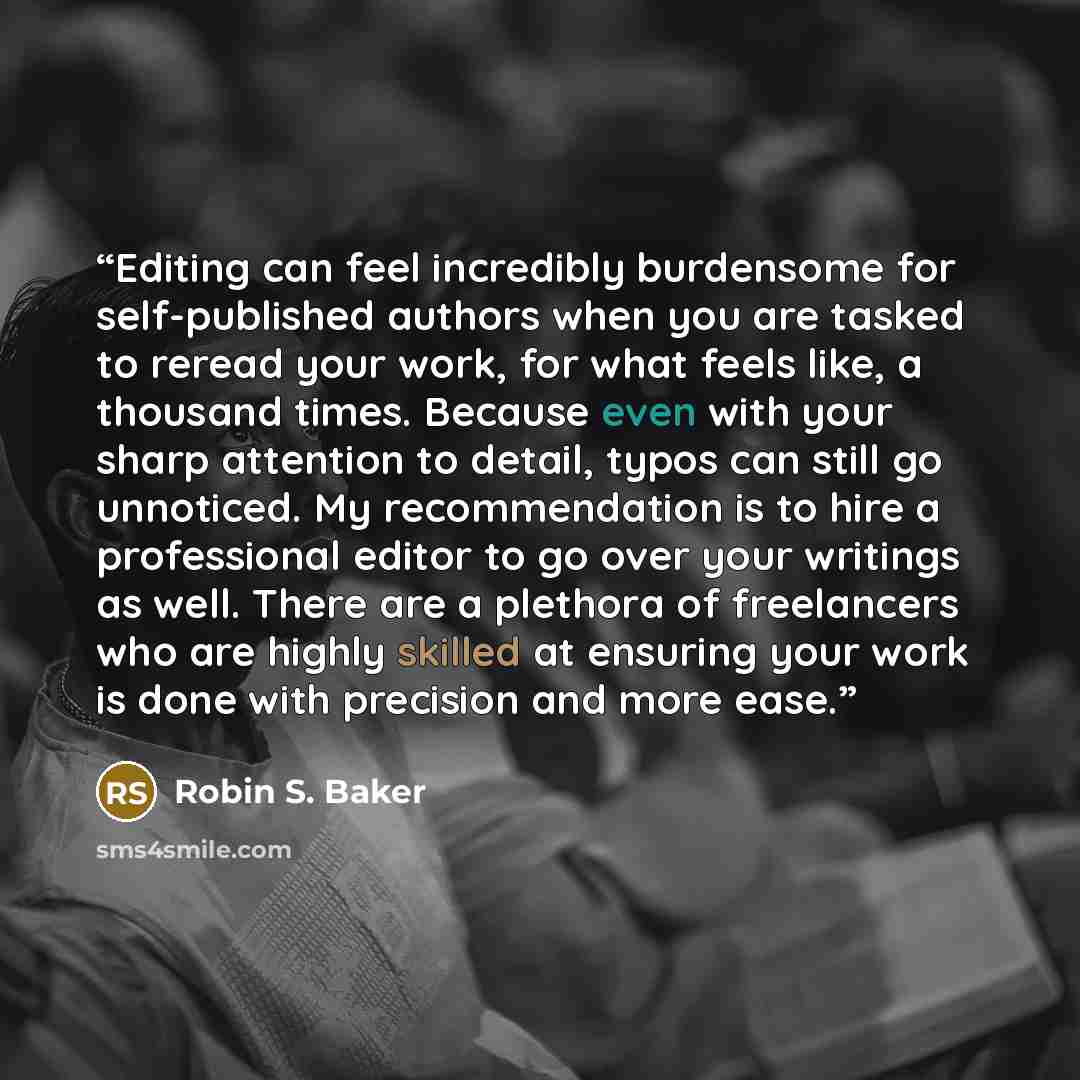 “Editing can feel incredibly burdensome for self-published authors when you are tasked to reread your work, for what feels like, a thousand times. Because even with your sharp attention to detail, typos can still go unnoticed. My recommendation is to hire a professional editor to go over your…” quote by Robin S. Baker