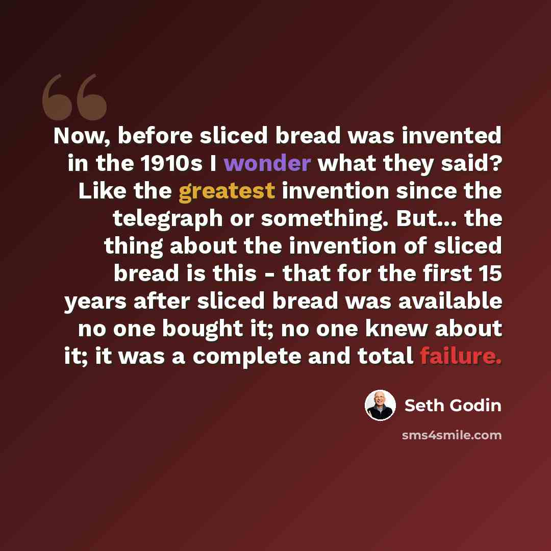 “Now, before sliced bread was invented in the 1910s I wonder what they said? Like the greatest invention since the telegraph or something. But... the thing about the invention of sliced bread is this - that for the first 15 years after sliced bread was available no one bought it; no one knew about…” quote by Seth Godin